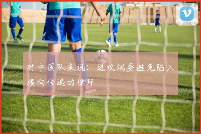 对中国队来说：进攻端要避免陷入横向传递的循环
