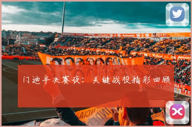 门迪半决赛夜：关键战役精彩回顾