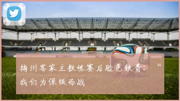 梅州客家主教练赛后脸色铁青：“我们为保级而战