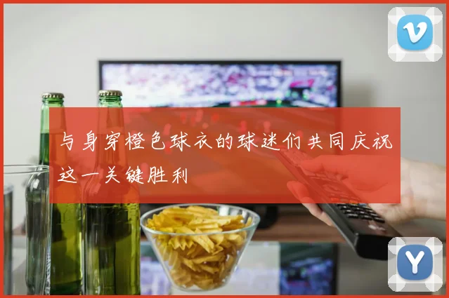 与身穿橙色球衣的球迷们共同庆祝这一关键胜利