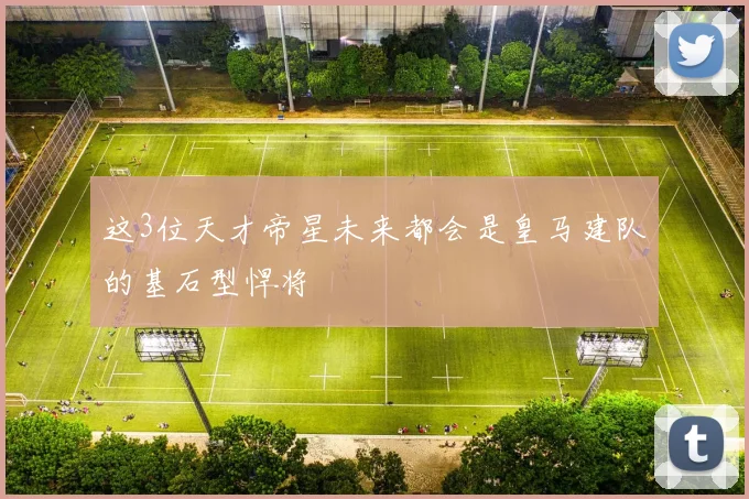 这3位天才帝星未来都会是皇马建队的基石型悍将