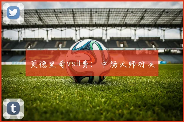莫德里奇vsB费：中场大师对决