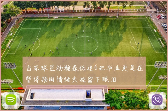 当家球星杨瀚森低迷6犯毕业更是在暂停期间情绪失控留下眼泪