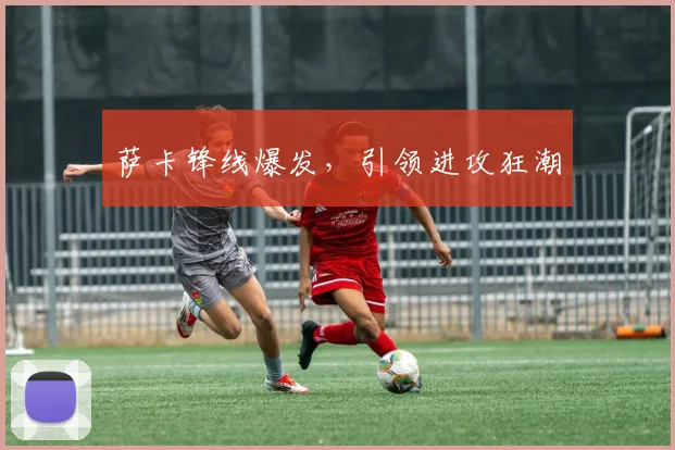 萨卡锋线爆发，引领进攻狂潮