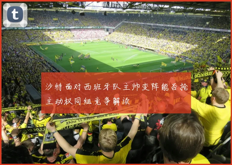 沙特面对西班牙队主帅变阵能否抢主动权同组竞争解读