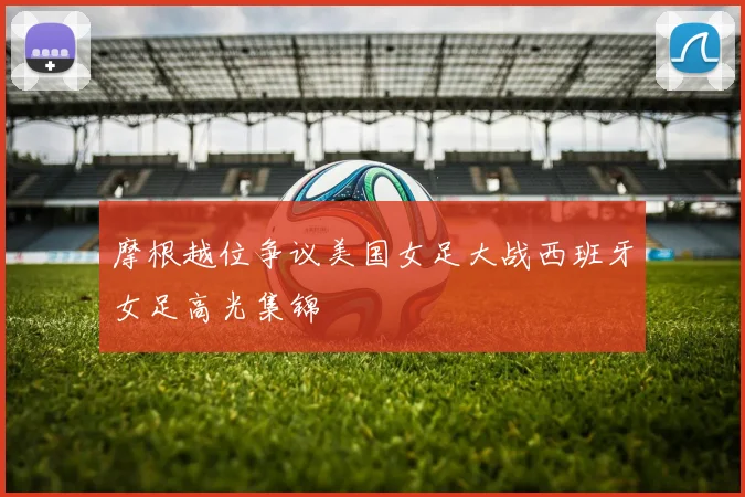 摩根越位争议美国女足大战西班牙女足高光集锦