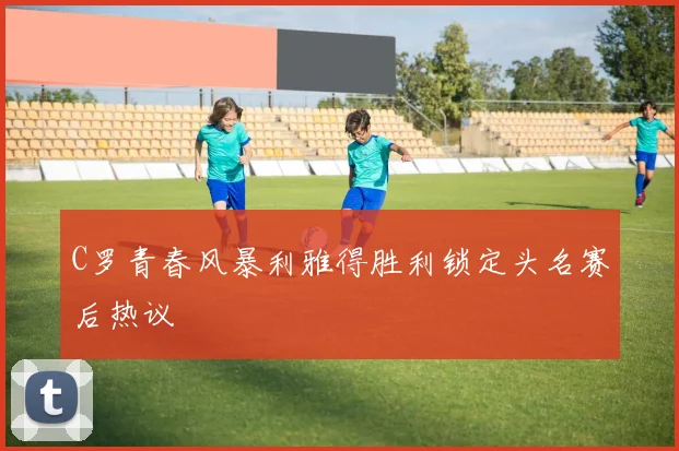 C罗青春风暴利雅得胜利锁定头名赛后热议