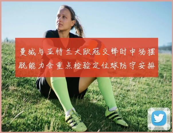 曼城与亚特兰大欧冠交锋时中场摆脱能力会重点检验定位球防守安排