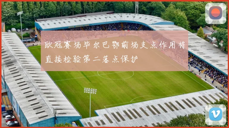 欧冠赛场毕尔巴鄂前场支点作用将直接检验第二落点保护
