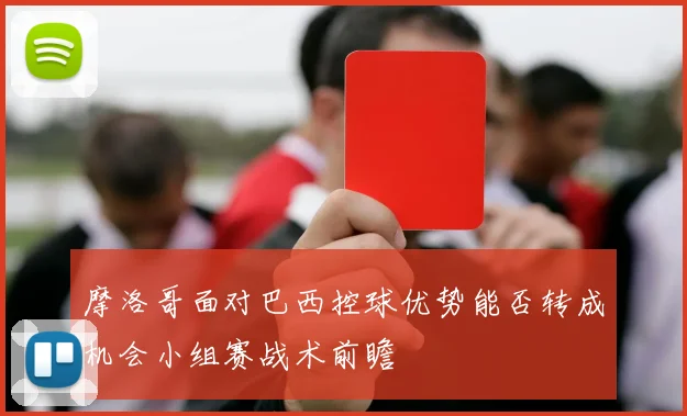 摩洛哥面对巴西控球优势能否转成机会小组赛战术前瞻