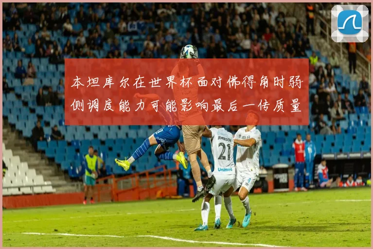 本坦库尔在世界杯面对佛得角时弱侧调度能力可能影响最后一传质量