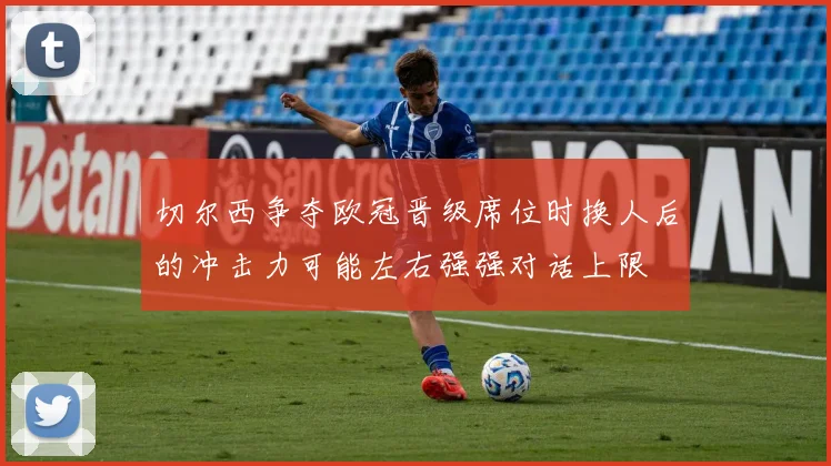 切尔西争夺欧冠晋级席位时换人后的冲击力可能左右强强对话上限