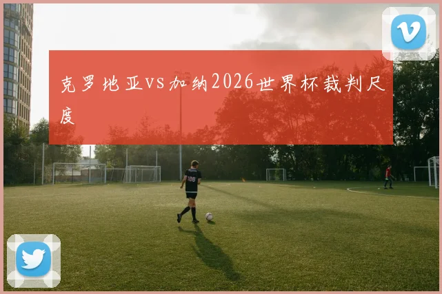 克罗地亚vs加纳2026世界杯裁判尺度