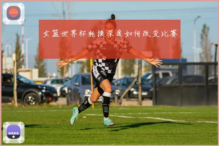 女篮世界杯轮换深度如何改变比赛