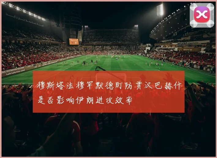 穆斯塔法穆罕默德盯防贾汉巴赫什是否影响伊朗进攻效率