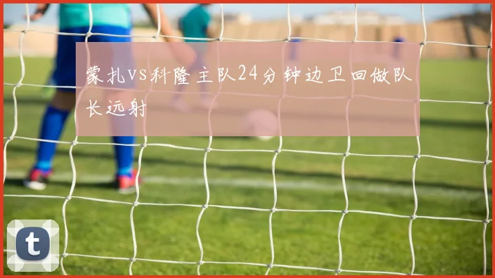 蒙扎vs科隆主队24分钟边卫回做队长远射
