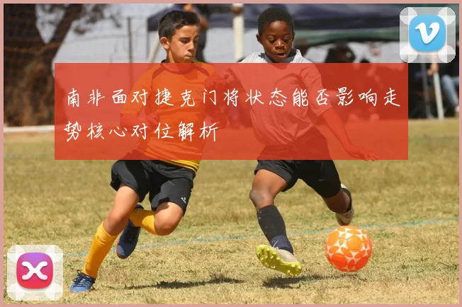 南非面对捷克门将状态能否影响走势核心对位解析