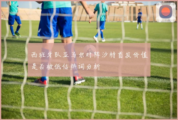 西班牙队亚马尔对阵沙特首发价值是否被低估热词分析