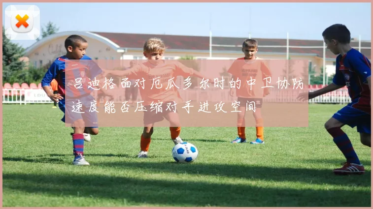 吕迪格面对厄瓜多尔时的中卫协防速度能否压缩对手进攻空间