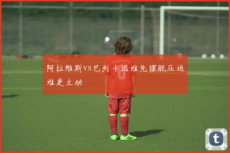 阿拉维斯vs巴列卡诺谁先摆脱压迫谁更主动