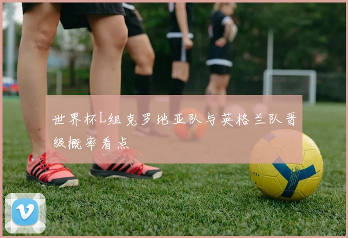 世界杯L组克罗地亚队与英格兰队晋级概率看点
