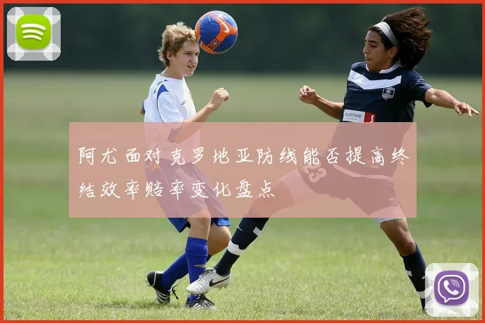 阿尤面对克罗地亚防线能否提高终结效率赔率变化盘点